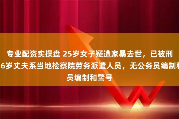 专业配资实操盘 25岁女子疑遭家暴去世，已被刑拘的26岁丈夫系当地检察院劳务派遣人员，无公务员编制和警号