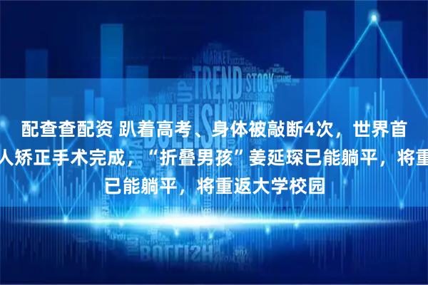 配查查配资 趴着高考、身体被敲断4次，世界首例反向折叠人矫正手术完成，“折叠男孩”姜延琛已能躺平，将重返大学校园