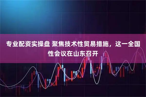 专业配资实操盘 聚焦技术性贸易措施，这一全国性会议在山东召开