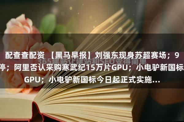 配查查配资 【黑马早报】刘强东现身苏超赛场；91助手将在本月关停；阿里否认采购寒武纪15万片GPU；小电驴新国标今日起正式实施...