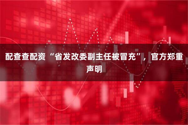 配查查配资 “省发改委副主任被冒充”，官方郑重声明