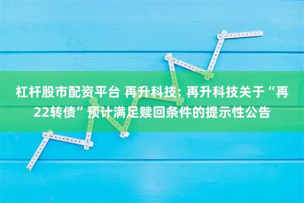 杠杆股市配资平台 再升科技: 再升科技关于“再22转债”预计满足赎回条件的提示性公告