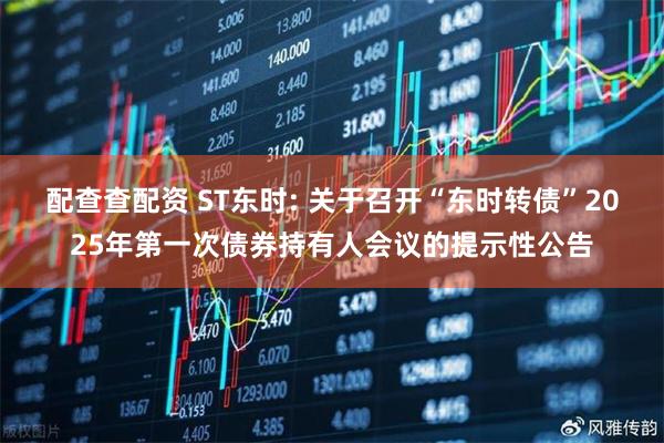 配查查配资 ST东时: 关于召开“东时转债”2025年第一次债券持有人会议的提示性公告