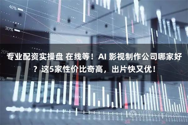专业配资实操盘 在线等！AI 影视制作公司哪家好？这5家性价比奇高，出片快又优！