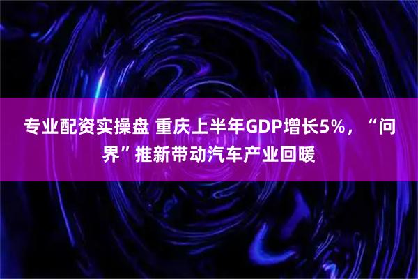 专业配资实操盘 重庆上半年GDP增长5%，“问界”推新带动汽车产业回暖