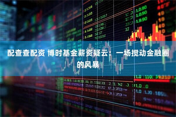 配查查配资 博时基金薪资疑云：一场搅动金融圈的风暴