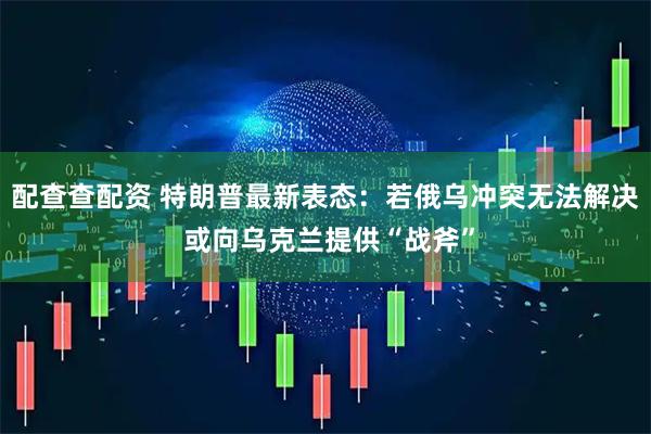 配查查配资 特朗普最新表态：若俄乌冲突无法解决 或向乌克兰提供“战斧”