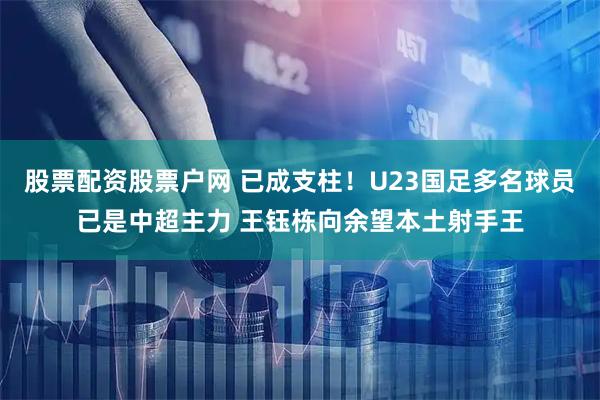 股票配资股票户网 已成支柱！U23国足多名球员已是中超主力 王钰栋向余望本土射手王