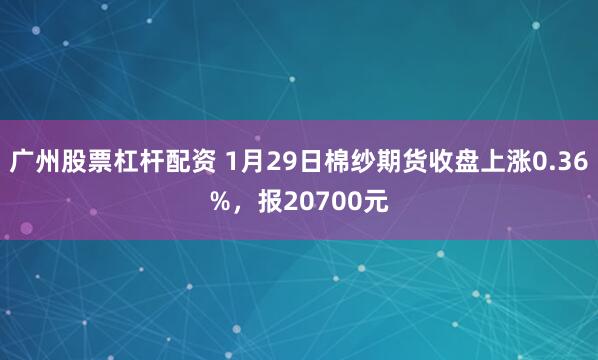 广州股票杠杆配资 1月29日棉纱期货收盘上涨0.36%，报20700元