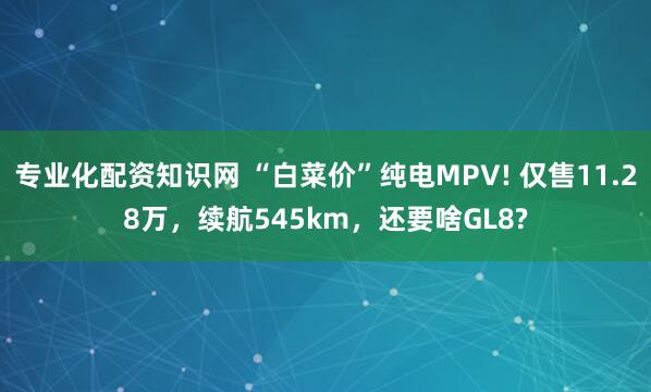 专业化配资知识网 “白菜价”纯电MPV! 仅售11.28万，续航545km，还要啥GL8?
