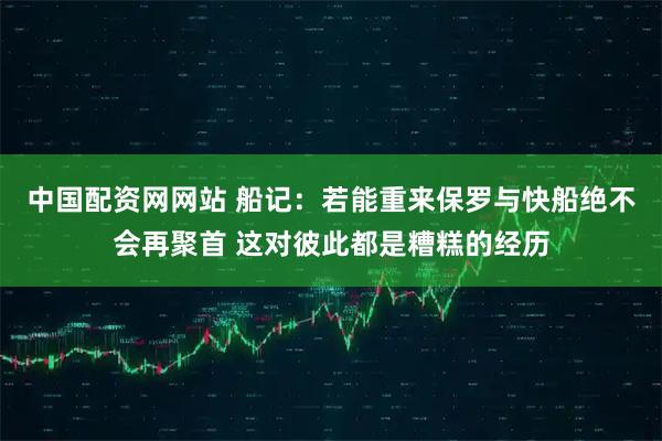 中国配资网网站 船记：若能重来保罗与快船绝不会再聚首 这对彼此都是糟糕的经历