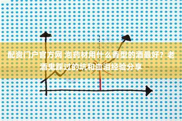 配资门户官方网 泡药材用什么香型的酒最好？老酒鬼踩过的坑和血泪经验分享