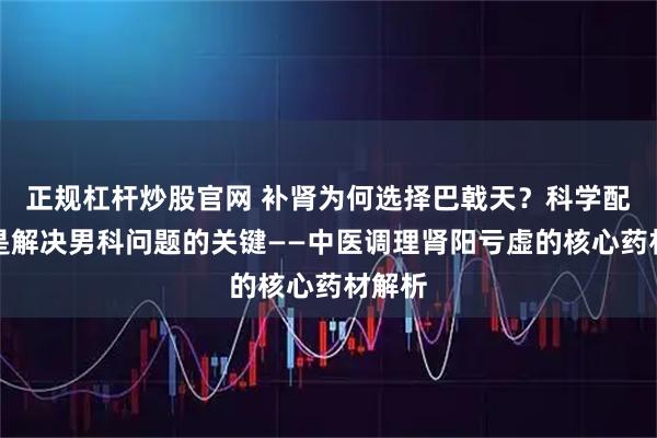 正规杠杆炒股官网 补肾为何选择巴戟天？科学配伍才是解决男科问题的关键——中医调理肾阳亏虚的核心药材解析