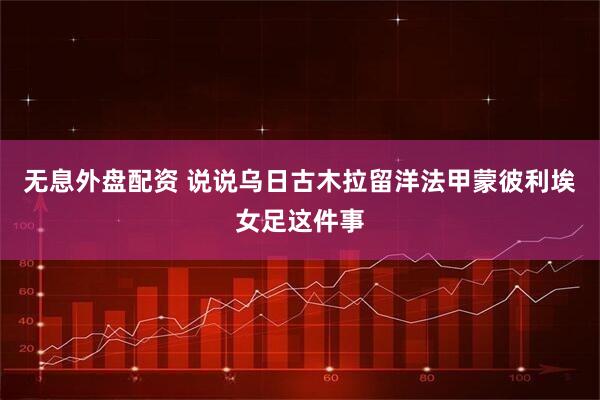 无息外盘配资 说说乌日古木拉留洋法甲蒙彼利埃女足这件事