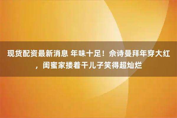 现货配资最新消息 年味十足！佘诗曼拜年穿大红，闺蜜家搂着干儿子笑得超灿烂