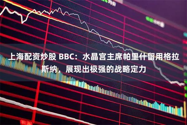 上海配资炒股 BBC：水晶宫主席帕里什留用格拉斯纳，展现出极强的战略定力