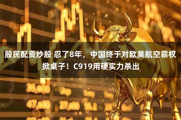股民配资炒股 忍了8年，中国终于对欧美航空霸权掀桌子！C919用硬实力杀出