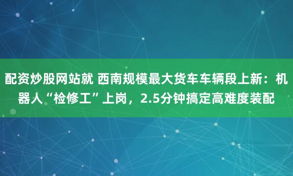 配资炒股网站就 西南规模最大货车车辆段上新：机器人“检修工”上岗，2.5分钟搞定高难度装配