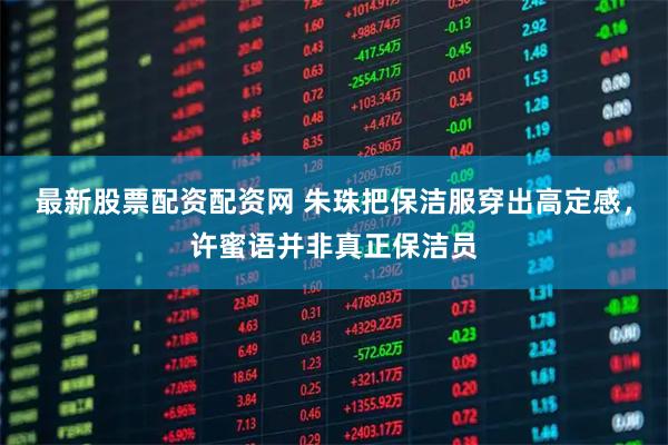 最新股票配资配资网 朱珠把保洁服穿出高定感，许蜜语并非真正保洁员