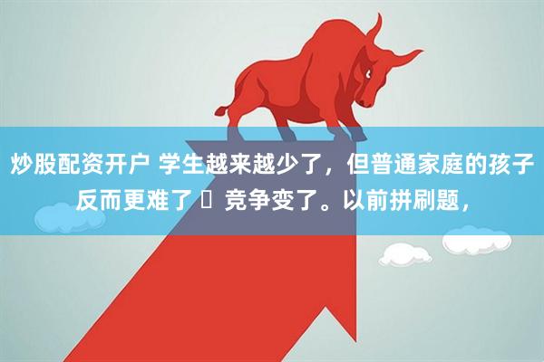 炒股配资开户 学生越来越少了，但普通家庭的孩子反而更难了 ​竞争变了。以前拼刷题，