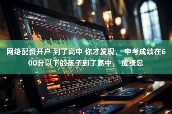 网络配资开户 到了高中 你才发现， 中考成绩在600分以下的孩子到了高中， 成绩总